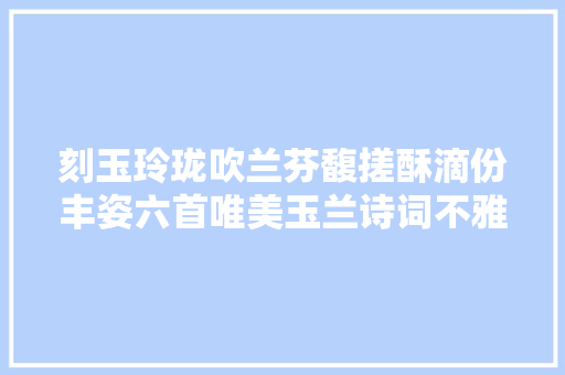刻玉玲珑吹兰芬馥搓酥滴份丰姿六首唯美玉兰诗词不雅赏