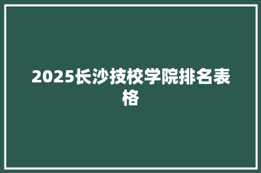 2025长沙技校学院排名表格