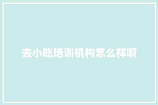 去小吃培训机构怎么样啊