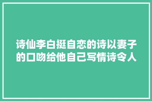 诗仙李白挺自恋的诗以妻子的口吻给他自己写情诗令人捧腹