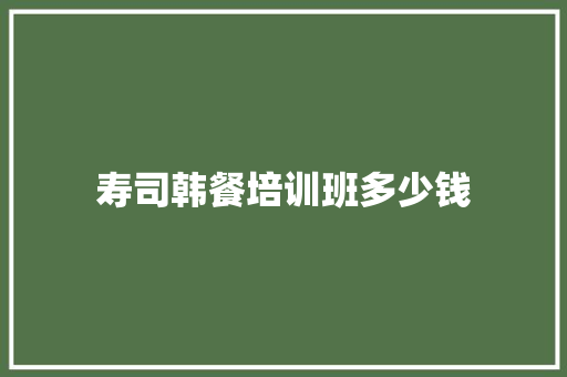 寿司韩餐培训班多少钱