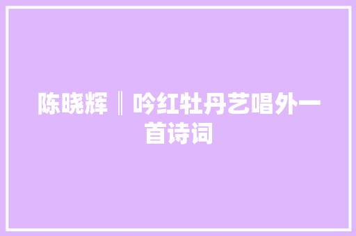 陈晓辉║吟红牡丹艺唱外一首诗词
