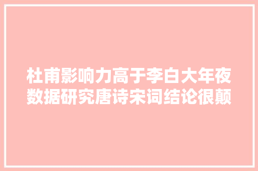 杜甫影响力高于李白大年夜数据研究唐诗宋词结论很颠覆