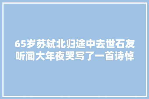 65岁苏轼北归途中去世石友听闻大年夜哭写了一首诗悼念他