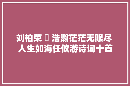 刘柏荣 ​ 浩瀚茫茫无限尽 人生如海任攸游诗词十首