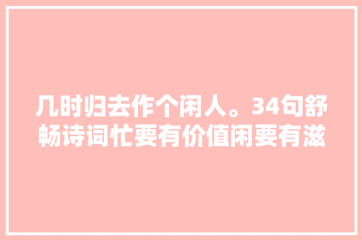 几时归去作个闲人。34句舒畅诗词忙要有价值闲要有滋味
