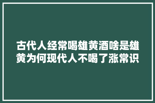 古代人经常喝雄黄酒啥是雄黄为何现代人不喝了涨常识