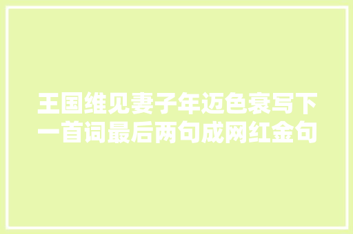 王国维见妻子年迈色衰写下一首词最后两句成网红金句让人泪目