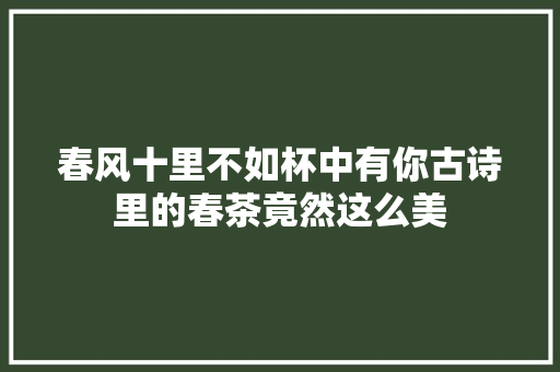 春风十里不如杯中有你古诗里的春茶竟然这么美