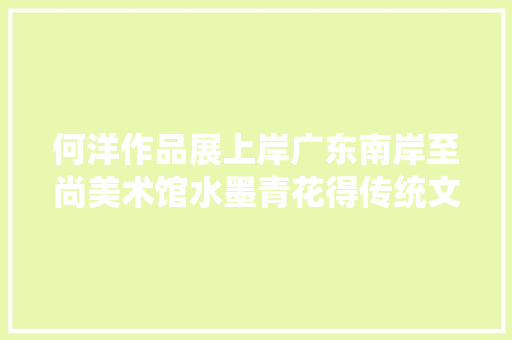 何洋作品展上岸广东南岸至尚美术馆水墨青花得传统文人画神髓