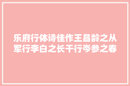 乐府行体诗佳作王昌龄之从军行李白之长干行岑参之春山晚行