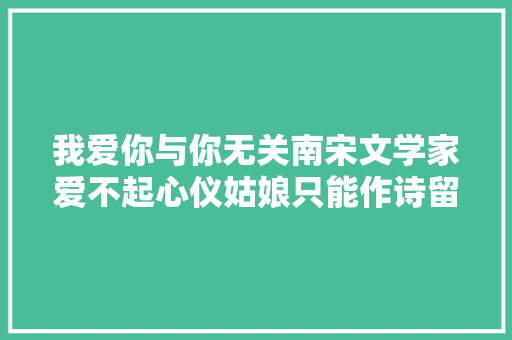 我爱你与你无关南宋文学家爱不起心仪姑娘只能作诗留念