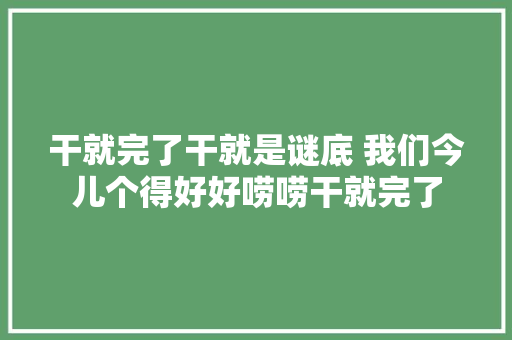 干就完了干就是谜底 我们今儿个得好好唠唠干就完了