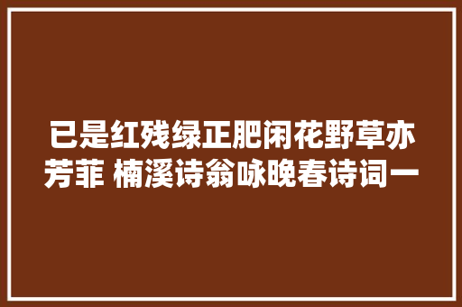 已是红残绿正肥闲花野草亦芳菲 楠溪诗翁咏晚春诗词一组