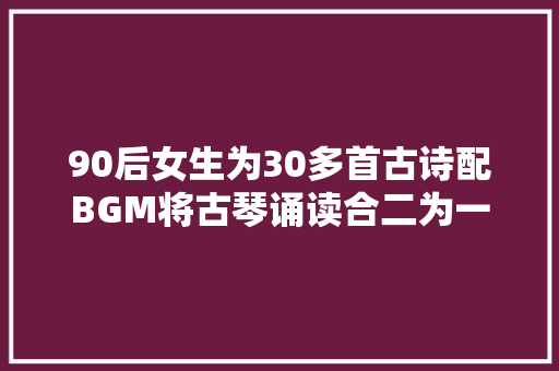 90后女生为30多首古诗配BGM将古琴诵读合二为一自创古琴吟诵调