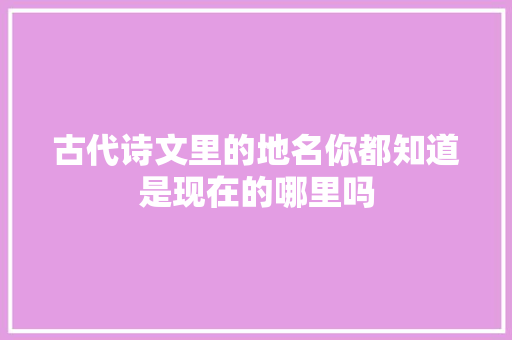 古代诗文里的地名你都知道是现在的哪里吗