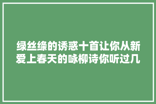 绿丝绦的诱惑十首让你从新爱上春天的咏柳诗你听过几首
