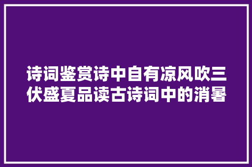 诗词鉴赏诗中自有凉风吹三伏盛夏品读古诗词中的消暑纳凉