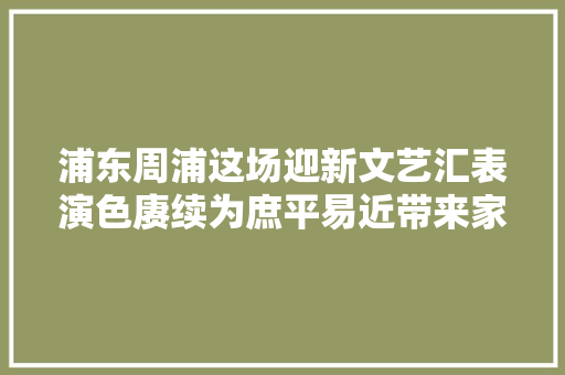 浦东周浦这场迎新文艺汇表演色赓续为庶平易近带来家门口文化盛宴