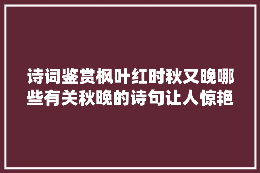 诗词鉴赏枫叶红时秋又晚哪些有关秋晚的诗句让人惊艳