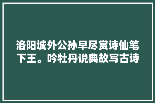 洛阳城外公孙早尽赏诗仙笔下王。吟牡丹说典故写古诗