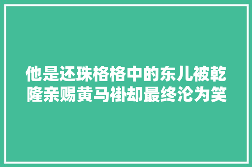他是还珠格格中的东儿被乾隆亲赐黄马褂却最终沦为笑柄