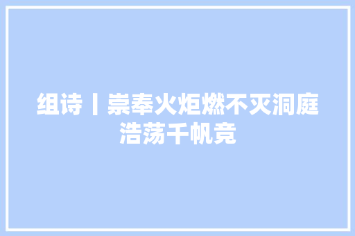 组诗丨崇奉火炬燃不灭洞庭浩荡千帆竞