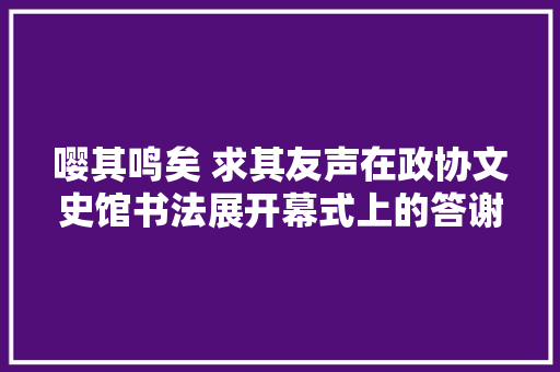 嘤其鸣矣 求其友声在政协文史馆书法展开幕式上的答谢致辞