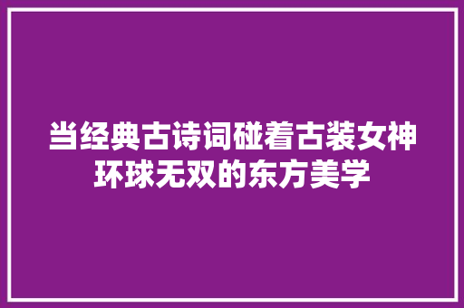 当经典古诗词碰着古装女神环球无双的东方美学