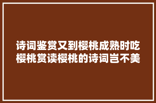 诗词鉴赏又到樱桃成熟时吃樱桃赏读樱桃的诗词岂不美哉