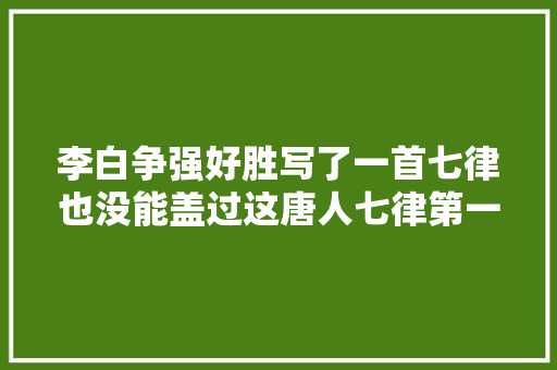 李白争强好胜写了一首七律也没能盖过这唐人七律第一的唐诗