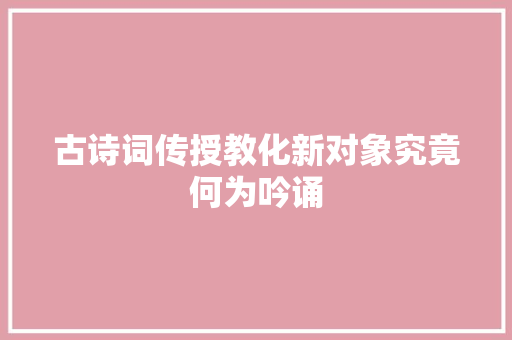 古诗词传授教化新对象究竟何为吟诵