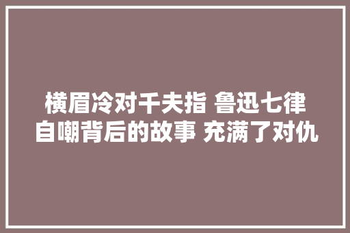 横眉冷对千夫指 鲁迅七律自嘲背后的故事 充满了对仇敌的歧视