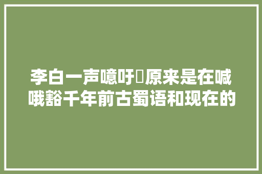 李白一声噫吁嚱原来是在喊哦豁千年前古蜀语和现在的四川话差别竟这么大年夜