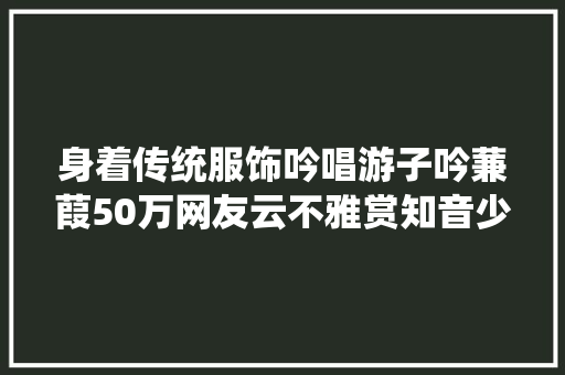身着传统服饰吟唱游子吟蒹葭50万网友云不雅赏知音少儿唱诗大年夜赛