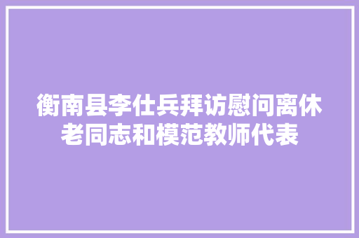 衡南县李仕兵拜访慰问离休老同志和模范教师代表