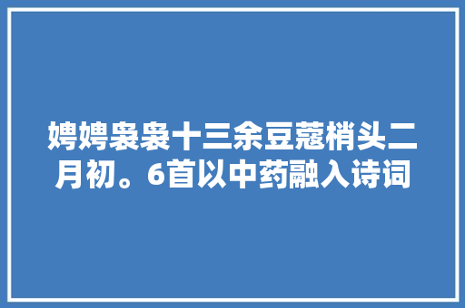 娉娉袅袅十三余豆蔻梢头二月初。6首以中药融入诗词璨若星辰