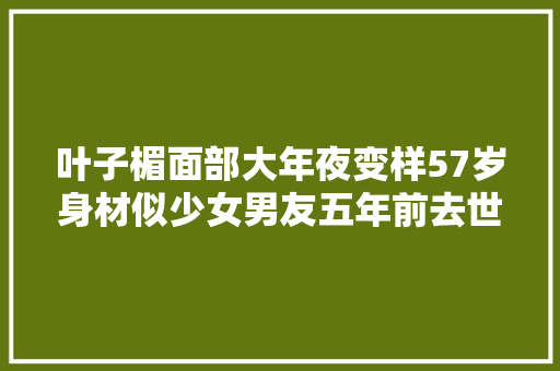 叶子楣面部大年夜变样57岁身材似少女男友五年前去世如今仍独身单身
