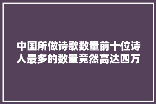 中国所做诗歌数量前十位诗人最多的数量竟然高达四万多首