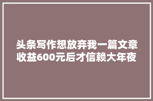 头条写作想放弃我一篇文章收益600元后才信赖大年夜V年收真有切切