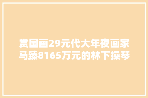 赏国画29元代大年夜画家马臻8165万元的林下操琴图赏析