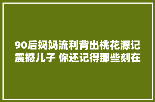 90后妈妈流利背出桃花源记震撼儿子 你还记得那些刻在DNA里的文言文记忆吗