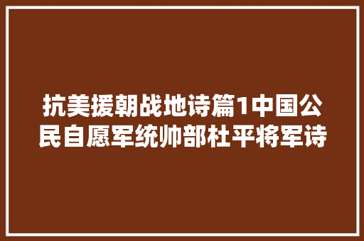 抗美援朝战地诗篇1中国公民自愿军统帅部杜平将军诗三首