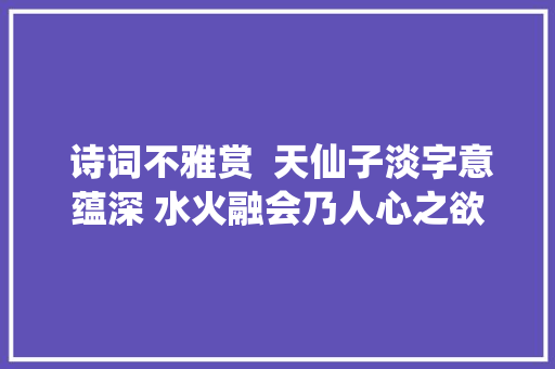  诗词不雅赏  天仙子淡字意蕴深 水火融会乃人心之欲与情之淡