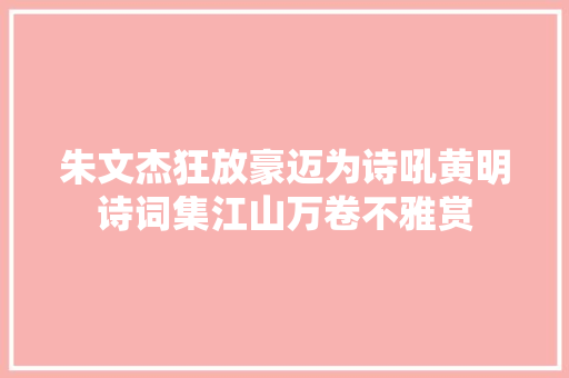 朱文杰狂放豪迈为诗吼黄明诗词集江山万卷不雅赏