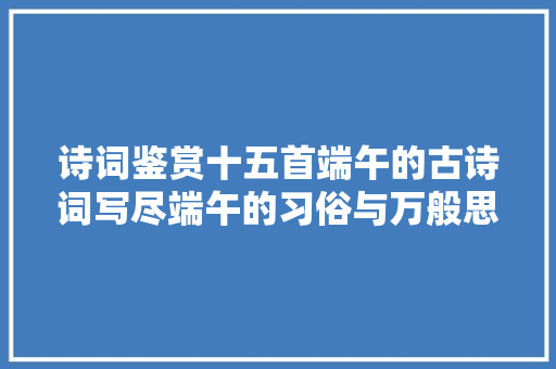 诗词鉴赏十五首端午的古诗词写尽端午的习俗与万般思绪