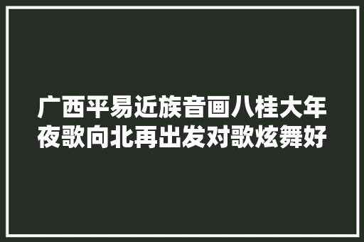 广西平易近族音画八桂大年夜歌向北再出发对歌炫舞好嗨哦