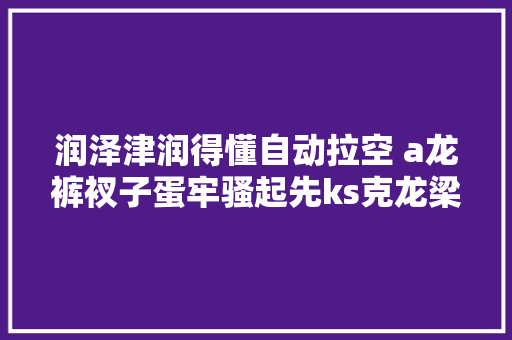 润泽津润得懂自动拉空 a龙裤衩子蛋牢骚起先ks克龙梁龙