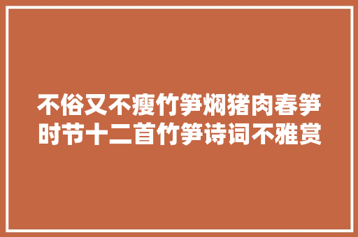 不俗又不瘦竹笋焖猪肉春笋时节十二首竹笋诗词不雅赏