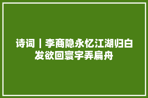 诗词｜李商隐永忆江湖归白发欲回寰宇弄扁舟